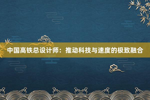 中国高铁总设计师：推动科技与速度的极致融合